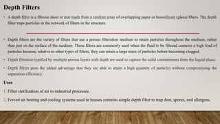 Depth Filters
• A depth filter is a fibrous sheet or mat made from a random array of overlapping paper or borosilicate (glass) fibers. The depth
filter traps particles in the network of fibers in the structure.
• Depth filters are the variety of filters that use a porous filteration medium to retain particles throughout the medium, rather
than just on the surface of the medium. These filters are commonly used when the fluid to be filtered contains a high load of
particles because, relative to other types of filters, they can retain a large mass of particles before becoming clogged.
• Depth filtration typified by multiple porous layers with depth are used to capture the solid contaminants from the liquid phase.
• Depth filters pose the added advantage that they are able to attain a high quantity of particles without compromising the
separation efficiency.
Uses
1. Filter sterilization of air in industrial processes.
2. Forced air heating and cooling systems used in houses contains simple depth filter to trap dust, spores, and allergens.
 