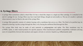 6. Syringe filters
• A syringe filter (sometimes called a wheel filter if it has a wheel-like shape) is a single-use filter cartridge. It is attached to the
end of a syringe for use. Syringe filters may have Luer lock fittings, though not universally so. The use of a needle is optional;
where desired it may be fitted to the end of the syringe filter.
• A syringe filter generally consists of a plastic housing with a membrane that serves as a filter. The fluid to be purified may be
cleaned by drawing it up the syringe through the filter, or by forcing the unfiltered fluid through the filter.
• The syringe filter body may be made of such materials as polypropylene and nylon. The filter membrane may be
of PTFE, nylon, or other treated products for specific purposes. Most manufacturers publish compatibility wallcharts advising
users of compatibility between their products and organic solvents or corrosive liquids (e.g. trifluoroacetic acid)
 