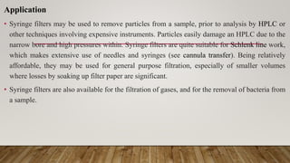 Application
• Syringe filters may be used to remove particles from a sample, prior to analysis by HPLC or
other techniques involving expensive instruments. Particles easily damage an HPLC due to the
narrow bore and high pressures within. Syringe filters are quite suitable for Schlenk line work,
which makes extensive use of needles and syringes (see cannula transfer). Being relatively
affordable, they may be used for general purpose filtration, especially of smaller volumes
where losses by soaking up filter paper are significant.
• Syringe filters are also available for the filtration of gases, and for the removal of bacteria from
a sample.
 