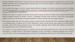 • Commercial radiation sterilization has existed since the late 1950s and has grown tremendously in popularity over the last 60 years.
Radiation sterilization relies on ionizing radiation, primarily gamma, X-ray or electron radiation, to deactivate microorganisms such as
bacteria, fungi, viruses and spores.
• Due to numerous advantages over heat or chemical based sterilization techniques, this method is particularly attractive in medicine
and healthcare-related fields. For example, radiation sterilization is readily applied during tissue allograft preparation, pharmaceutical
packaging and medical device manufacturing.
• Radiation can be lethal to biological organisms by inducing genetic damage and chemical changes in key biological macromolecules.
During sterilization treatment, the sample of interest is bombarded with high energy electrons or high energy electromagnetic
radiation, which leads to the formation of extremely unstable free radicals, molecular ions and secondary electrons.
• These radiation products then react with nearby molecules to fracture and alter chemical bonds. DNA in particular is highly sensitive
to the damaging effects of radiation and will break, depolymerize, mutate and alter structure upon exposure to ionizing radiation.
Incomplete repair of DNA damage ultimately leads to loss of genetic information and cell death. Thus, radiation can kill harmful
microorganisms and be used as a sterilization technique.
• The sensitivity of a given biological organism to radiation is given by the decimal reduction dose (D10 value), the dose of radiation
which leads to a 10-fold reduction in microorganism population. In order to be effective, sterilization treatment must be dosed to
account for the D10 values of microorganisms present, the initial level of bioburden, and the diversity of the bioburden in the sample.
 