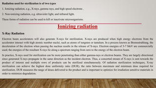 Radiation used for sterilization is of two types
1. Ionizing radiation, e.g., X-rays, gamma rays, and high speed electrons .
2. Non-ionizing radiation, e.g. ultraviolet light, and infrared light.
These forms of radiation can be used to kill or inactivate microorganisms.
Ionizing radiation
X-Ray Radiation
Electron beam accelerators will also generate X-rays for sterilization. X-rays are produced when high energy electrons from the
accelerator interact with high atomic number nuclei, such as atoms of tungsten or tantalum. In a process known as Bremsstrahlung, the
deceleration of the electron when passing the nucleus results in the release of X-rays. Electron energies of 5-7 MeV are commercially
used; the energies of the resultant X-rays lie along a spectrum ranging from zero to the energy of the electron beam.
In practice, X-rays used for sterilization can be more penetrating than either gamma-rays or electron beams. They are largely directional
since generated X-rays propagate in the same direction as the incident electron. Thus, a concerted stream of X-rays is sent towards the
product of interest and multiple rows of products can be sterilized simultaneously. Of radiation sterilization techniques, X-ray
sterilization can achieve the highest dose uniformity ratio (DUR), the ratio between maximum and minimum dose required for
sterilization. DUR measures the range of doses delivered to the product and is important to optimize for irradiation sensitive materials in
order to minimize degradation.
 