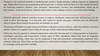 • Filtration is the preferred method of sterilizing heat sensitive liquid and gases without exposure to denaturing
heat. Rather than destroying contaminating microorganisms, it simply removes them. It is the method of choice
for sterilizing antibiotic solutions, toxic chemicals, radioisotopes, vaccines, and carbohydrates, which are all
heat-sensitive. In the food industry, filtration finds utility in beer making to remove yeast before final bottling.
• Filtration physically removes microbes because it employs membranes whose precisely defined pores are too
small to allow their passage. It is obviously only useful for liquids and gases. Filtration does not effectively
remove viruses from solution because they are typically too small.
• The process of filtration is unique among sterilization techniques in that it removes, rather than destroys, microorg
anisms. Further, it is capable of preventing the passage of both viable and nonviable particles.
• Filters may also be required in industrial applications where they become part of venting systems on fermenters,
centrifuges, autoclaves and freeze-driers. Certain types of filter (membrane filters) also have an important
role in sterility testing, where they can be employed to trap and concentrate contaminating organisms from
solutions under test. These filters are then placed on a solid nutrient medium or in a liquid medium and incubated
to encourage colony growth or turbidity.
 
