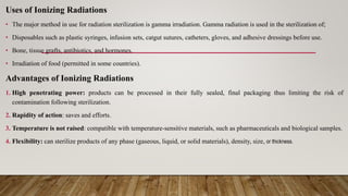 Uses of Ionizing Radiations
• The major method in use for radiation sterilization is gamma irradiation. Gamma radiation is used in the sterilization of;
• Disposables such as plastic syringes, infusion sets, catgut sutures, catheters, gloves, and adhesive dressings before use.
• Bone, tissue grafts, antibiotics, and hormones.
• Irradiation of food (permitted in some countries).
Advantages of Ionizing Radiations
1. High penetrating power: products can be processed in their fully sealed, final packaging thus limiting the risk of
contamination following sterilization.
2. Rapidity of action: saves and efforts.
3. Temperature is not raised: compatible with temperature-sensitive materials, such as pharmaceuticals and biological samples.
4. Flexibility: can sterilize products of any phase (gaseous, liquid, or solid materials), density, size, or thickness.
 