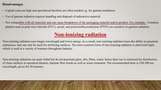Disadvantages
• Capital costs are high and specialized facilities are often needed e.g. for gamma irradiation
• Use of gamma radiation requires handling and disposal of radioactive material.
• Not compatible with all materials and can cause breakdown of the packaging material and/or product. For example, Common
plastics such as polyvinyl chloride (PVC), acetal, and polytetrafluoroethylene (PTFE) are sensitive to gamma radiation.
Non-ionizing radiation
Non-ionizing radiation uses longer wavelength and lower energy. As a result, non-ionizing radiation loses the ability to penetrate
substances, and can only be used for sterilizing surfaces. The most common form of non-ionizing radiation is ultraviolet light,
which is used in a variety of manners throughout industry.
Non-ionizing radiations are quite lethal but do not penetrate glass, dirt, films, water; hence their use is restricted for disinfection
of clean surfaces in operation theaters, laminar flow hoods as well as water treatment. The recommended dose is 250-300 nm
wavelength, given for 30 minutes.
 
