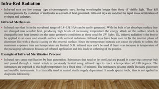Infra-Red Radiation
• Infra-red rays are low energy type electromagnetic rays, having wavelengths longer than those of visible light. They kill
microorganisms by oxidation of molecules as a result of heat generated. Infra-red rays are used for the rapid mass sterilization of
syringes and catheters.
Infrared Mechanism
• Infrared rays that lie in the waveband range of 0.8–15£ 10¡6 can be easily generated. With the help of an absorbent surface they
are changed into sensible heat, producing high levels of increasing temperature the energy attack on the surface which is
changeable into heat depends on the same geometric conditions as those used for UV lights. So, infrared radiation is the best to
be applied to an even and smooth surface with vertical radiations. Infrared rays have been used to fix the internal phase of
aluminum lids with a plastic coating on the external surface. Since the temperature increase can cause the plastic to soften, the
maximum exposure time and temperature are limited. N.B. infrared rays can’t be used if there is an increase in temperature of
the packaging substances because of infrared application and this leads to softening of the plastics.
Example of Infrared Sterilization Process:
• Infrared rays cause sterilization by heat generation. Substances that need to be sterilized are placed in a moving conveyer belt
and passed through a tunnel which is previously heated using infrared rays to reach a temperature of 180 degrees. The
substances are exposed to that high temperature for a fixed time 7.5 minutes. The substances become sterile included glassware
and metallic instruments. It is basically used in central sterile supply department. It needs special tools, thus is not applied in
diagnostic laboratory.
 