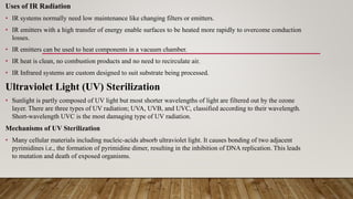 Uses of IR Radiation
• IR systems normally need low maintenance like changing filters or emitters.
• IR emitters with a high transfer of energy enable surfaces to be heated more rapidly to overcome conduction
losses.
• IR emitters can be used to heat components in a vacuum chamber.
• IR heat is clean, no combustion products and no need to recirculate air.
• IR Infrared systems are custom designed to suit substrate being processed.
Ultraviolet Light (UV) Sterilization
• Sunlight is partly composed of UV light but most shorter wavelengths of light are filtered out by the ozone
layer. There are three types of UV radiation; UVA, UVB, and UVC, classified according to their wavelength.
Short-wavelength UVC is the most damaging type of UV radiation.
Mechanisms of UV Sterilization
• Many cellular materials including nucleic-acids absorb ultraviolet light. It causes bonding of two adjacent
pyrimidines i.e., the formation of pyrimidine dimer, resulting in the inhibition of DNA replication. This leads
to mutation and death of exposed organisms.
 