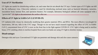 Uses of UV Sterilization
UV lights are useful for disinfecting surfaces, air, and water that do not absorb the UV rays. Certain types of UV lights can kill
the flu (influenza) virus. Ultraviolet radiation is used for disinfecting enclosed areas such as bacterial laboratory, nurseries,
inoculation hood, laminar flow, and operation theaters. For example, laboratory biological cabinets all come equipped with a
“germicidal” UV light to decontaminate the surface after use.
Effects of UV light in SARS-CoV-2 (COVID-19)
UV radiation kills viruses by chemically modifying their genetic material, DNA, and RNA. The most effective wavelength for
inactivation, 260 nm, falls in the UVC range. Though we do not have much research regarding the effect of UVC in SARS-
CoV-2, concentrated form of UVC is now on the front line in the fight against COVID-19. UVC light is being used to sterilize
buses, UVC-emitting robots to sterilize hospital floors and even banks are using UV light to disinfect money.
Disadvantages
Damages skin and eyes: Conventional UV light can penetrate and damage skin and also cause cataracts.
 