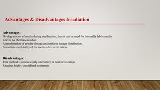 Advantages & Disadvantages Irradiation
Advantages:
No degradation of media during sterilization, thus it can be used for thermally labile media.
Leaves no chemical residue.
Administration of precise dosage and uniform dosage distribution.
Immediate availability of the media after sterilization.
Disadvantages:
This method is a more costly alternative to heat sterilization
Requires highly specialized equipment
 