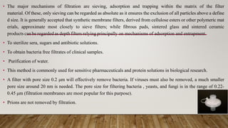• The major mechanisms of filtration are sieving, adsorption and trapping within the matrix of the filter
material. Of these, only sieving can be regarded as absolute as it ensures the exclusion of all particles above a define
d size. It is generally accepted that synthetic membrane filters, derived from cellulose esters or other polymeric mat
erials, approximate most closely to sieve filters; while fibrous pads, sintered glass and sintered ceramic
products can be regarded as depth filters relying principally on mechanisms of adsorption and entrapment.
• To sterilize sera, sugars and antibiotic solutions.
• To obtain bacteria free filtrates of clinical samples.
• Purification of water.
• This method is commonly used for sensitive pharmaceuticals and protein solutions in biological research.
• A filter with pore size 0.2 μm will effectively remove bacteria. If viruses must also be removed, a much smaller
pore size around 20 nm is needed. The pore size for filtering bacteria , yeasts, and fungi is in the range of 0.22-
0.45 μm (filtration membranes are most popular for this purpose).
• Prions are not removed by filtration.
 
