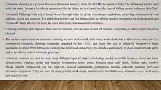 • Ultrasonic cleaning is a process that uses ultrasound (usually from 20–40 kHz) to agitate a fluid. The ultrasound can be used
with just water, but use of a solvent appropriate for the object to be cleaned and the type of soiling present enhances the effect.
• Ultrasonic Cleaning is the use of sound waves through water to create microscopic implosions, removing contamination from
surfaces, nooks and crannies. The imploding bubbles act like microscopic scrubbing brushes throughout the cleaning tank and
remove dirt from all over the item, far more effectively than most other methods.
• Cleaning normally lasts between three and six minutes, but can also exceed 20 minutes, depending on which object has to be
cleaned.
• The surface mechanisms of ultrasonic cleaning are well understood, with many works dedicated to this science since the first
commercial ultrasonic cleaning equipment appeared in the 1950s, and came into use as relatively inexpensive home
appliances in about 1970. Ultrasonic cleaning has been used industrially for decades, particularly to clean small intricate parts,
and to accelerate surface treatment processes.
• Ultrasonic cleaners are used to clean many different types of objects, including jewelry, scientific samples, lenses and other
optical parts, watches, dental and surgical instruments, tools, coins, fountain pens, golf clubs, fishing reels, window
blinds, firearm components, car fuel injectors, musical instruments, gramophone records, industrial machine parts and
electronic equipment. They are used in many jewelry workshops, watchmakers' establishments, electronic repair workshops
and scientific labs.
 