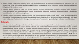• Water or solvents can be used, depending on the type of contamination and the workpiece. Contaminants can include dust, dirt, oil,
pigments, rust, grease, algae, fungus, bacteria, lime scale, polishing compounds, flux agents, fingerprints, soot wax and mold release agents,
biological soil like blood, and so on.
• Ultrasonic cleaning systems are widely used in many industries, including medical device, automotive, aerospace, dental, electronics,
jewelry and weapons. Ideal items for ultrasonic cleaning include medical and surgical instruments, carburetors, firearms, window blinds,
industrial machine parts and electronic equipment.
• Ultrasonic cleaning uses cavitation bubbles induced by high frequency pressure (sound) waves to agitate a liquid. The agitation produces
high forces on contaminants adhering to substrates like metals, plastics, glass, rubber, and ceramics. This action also penetrates blind holes,
cracks, and recesses. The intention is to thoroughly remove all traces of contamination tightly adhering or embedded onto solid surfaces.
Principle:
• In an ultrasonic cleaner, the object to be cleaned is placed in a chamber containing a suitable solution (in an aqueous or organic solvent,
depending on the application). In aqueous cleaners, surfactants (e.g., laundry detergent) are often added to permit dissolution of non-polar
compounds such as oils and greases. An ultrasound generating transducer built into the chamber, or lowered into the fluid, produces
ultrasonic waves in the fluid by changing size in concert with an electrical signal oscillating at ultrasonic frequency. This creates
compression waves in the liquid of the tank which 'tear' the liquid apart, leaving behind many millions of microscopic 'voids'/'partial
vacuum bubbles' (cavitation). These bubbles collapse with enormous energy; temperatures and pressures on the order of 5,000 K and 135
MPa are achieved; however, they are so small that they do no more than clean and remove surface dirt and contaminants. The higher the
frequency, the smaller the nodes between the cavitation points, which allows for cleaning of more intricate detail.
 