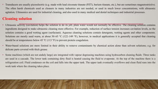 • Transducers are usually piezoelectric (e.g. made with lead zirconate titanate (PZT), barium titanate, etc.), but are sometimes magnetostrictive.
The often harsh chemicals used as cleaners in many industries are not needed, or used in much lower concentrations, with ultrasonic
agitation. Ultrasonics are used for industrial cleaning, and also used in many medical and dental techniques and industrial processes.
Cleaning solution
• Ultrasonic activity (cavitation) helps the solution to do its job; plain water would not normally be effective. The cleaning solution contains
ingredients designed to make ultrasonic cleaning more effective. For example, reduction of surface tension increases cavitation levels, so the
solution contains a good wetting agent (surfactant). Aqueous cleaning solutions contain detergents, wetting agents and other components.
Solutions are mostly used warm, at about 50–65 °C (122–149 °F), however, in medical applications it is generally accepted that cleaning
should be at temperatures below 45 °C (113 °F) to prevent protein coagulation.
• Water-based solutions are more limited in their ability to remove contaminants by chemical action alone than solvent solutions; e.g. for
delicate parts covered with thick grease.
• Some machines (which are not unduly large) are integrated with vapour degreasing machines using hydrocarbon cleaning fluids: Three tanks
are used in a cascade. The lower tank containing dirty fluid is heated causing the fluid to evaporate. At the top of the machine there is a
refrigeration coil. Fluid condenses on the coil and falls into the upper tank. The upper tank eventually overflows and clean fluid runs into the
work tank where the cleaning takes place.
 