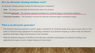 How do ultrasonic cleaning machines work?
An ultrasonic cleaning machine includes the following basic components:
• Tank – The ultrasonic tank holds the fluid and the items to be cleaned.
• Ultrasonic generator – The ultrasonic generator transforms AC electrical energy to an ultrasonic frequency.
• Ultrasonic transducer – The transducer converts the ultrasonic electrical signal to mechanical energy.
What is an ultrasonic generator?
• The electronic ultrasonic generator is a power supply. It transforms AC electrical energy from a power source such as a wall
outlet, to electrical energy appropriate for energizing a transducer at an ultrasonic frequency. In other words, the ultrasonic
generator sends high-voltage electrical pulses to the transducer.
• While the ultrasonic frequency of 40 kHz is by far the most commonly used frequency for ultrasonic cleaning, some
applications do require a lower or higher frequency for best results.
 