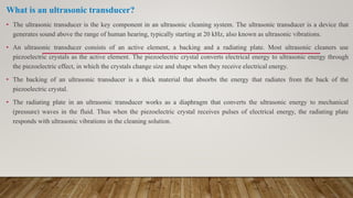 What is an ultrasonic transducer?
• The ultrasonic transducer is the key component in an ultrasonic cleaning system. The ultrasonic transducer is a device that
generates sound above the range of human hearing, typically starting at 20 kHz, also known as ultrasonic vibrations.
• An ultrasonic transducer consists of an active element, a backing and a radiating plate. Most ultrasonic cleaners use
piezoelectric crystals as the active element. The piezoelectric crystal converts electrical energy to ultrasonic energy through
the piezoelectric effect, in which the crystals change size and shape when they receive electrical energy.
• The backing of an ultrasonic transducer is a thick material that absorbs the energy that radiates from the back of the
piezoelectric crystal.
• The radiating plate in an ultrasonic transducer works as a diaphragm that converts the ultrasonic energy to mechanical
(pressure) waves in the fluid. Thus when the piezoelectric crystal receives pulses of electrical energy, the radiating plate
responds with ultrasonic vibrations in the cleaning solution.
 