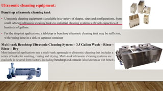Ultrasonic cleaning equipment:
Benchtop ultrasonic cleaning tank
• Ultrasonic cleaning equipment is available in a variety of shapes, sizes and configurations, from
small tabletop ultrasonic cleaning tanks to industrial cleaning systems with tank capacities of
hundreds of gallons.
• For the simplest applications, a tabletop or benchtop ultrasonic cleaning tank may be sufficient,
with rinsing done in a sink or separate container
Multi-tank Benchtop Ultrasonic Cleaning System – 3.5 Gallon Wash – Rinse –
Rinse – Dry
Most industrial applications use a multi-tank approach to ultrasonic cleaning that includes a
series of tanks for washing, rinsing and drying. Multi-tank ultrasonic cleaning systems are
available in several form factors, including benchtop and console (also known as wet bench).
 