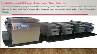 Free-standing Automated Ultrasonic Cleaning System – Wash – Rinse – Dry
• For even greater efficiency, many industrial ultrasonic cleaning systems add automation. Automation permits the user to wash,
rinse and dry with a single press of a button, like a dishwasher, rather than manually moving baskets of parts from one tank to
the next.
 