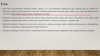 Uses:
• Most hard, non-absorbent materials (metals, plastics, etc.) not chemically attacked by the cleaning fluid are suitable for
ultrasonic cleaning. Ideal materials for ultrasonic cleaning include small electronic parts, cables, rods, wires and detailed items,
as well as objects made of glass, plastic, aluminium or ceramic.
• Ultrasonic cleaning does not sterilize the objects being cleaned, because spores and viruses will remain on the objects after
cleaning. In medical applications, sterilization normally follows ultrasonic cleaning as a separate step.
• Industrial ultrasonic cleaners are used in the automotive, sporting, printing, marine, medical, pharmaceutical, electroplating,
disk drive components, engineering and weapons industries.
• Ultrasonic cleaning is used to remove contamination from industrial process equipment such as pipes and heat exchangers.
 