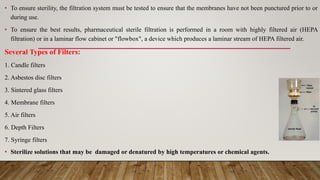 • To ensure sterility, the filtration system must be tested to ensure that the membranes have not been punctured prior to or
during use.
• To ensure the best results, pharmaceutical sterile filtration is performed in a room with highly filtered air (HEPA
filtration) or in a laminar flow cabinet or "flowbox", a device which produces a laminar stream of HEPA filtered air.
Several Types of Filters:
1. Candle filters
2. Asbestos disc filters
3. Sintered glass filters
4. Membrane filters
5. Air filters
6. Depth Filters
7. Syringe filters
• Sterilize solutions that may be damaged or denatured by high temperatures or chemical agents.
 