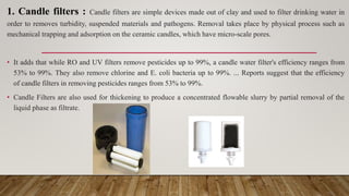 1. Candle filters : Candle filters are simple devices made out of clay and used to filter drinking water in
order to removes turbidity, suspended materials and pathogens. Removal takes place by physical process such as
mechanical trapping and adsorption on the ceramic candles, which have micro-scale pores.
• It adds that while RO and UV filters remove pesticides up to 99%, a candle water filter's efficiency ranges from
53% to 99%. They also remove chlorine and E. coli bacteria up to 99%. ... Reports suggest that the efficiency
of candle filters in removing pesticides ranges from 53% to 99%.
• Candle Filters are also used for thickening to produce a concentrated flowable slurry by partial removal of the
liquid phase as filtrate.
 