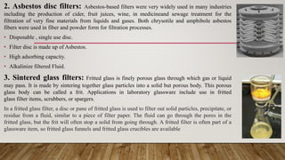 2. Asbestos disc filters: Asbestos-based filters were very widely used in many industries
including the production of cider, fruit juices, wine, in medicineand sewage treatment for the
filtration of very fine materials from liquids and gases. Both chrysotile and amphibole asbestos
fibers were used in fiber and powder form for filtration processes.
• Disposable , single use disc.
• Filter disc is made up of Asbestos.
• High adsorbing capacity.
• Alkalinize filtered Fluid.
3. Sintered glass filters: Fritted glass is finely porous glass through which gas or liquid
may pass. It is made by sintering together glass particles into a solid but porous body. This porous
glass body can be called a frit. Applications in laboratory glassware include use in fritted
glass filter items, scrubbers, or spargers.
In a fritted glass filter, a disc or pane of fritted glass is used to filter out solid particles, precipitate, or
residue from a fluid, similar to a piece of filter paper. The fluid can go through the pores in the
fritted glass, but the frit will often stop a solid from going through. A fritted filter is often part of a
glassware item, so fritted glass funnels and fritted glass crucibles are available
 
