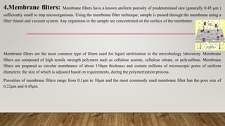 4.Membrane filters: Membrane filters have a known uniform porosity of predetermined size (generally 0.45 µm )
sufficiently small to trap microorganisms. Using the membrane filter technique, sample is passed through the membrane using a
filter funnel and vacuum system. Any organisms in the sample are concentrated on the surface of the membrane.
Membrane filters are the most common type of filters used for liquid sterilization in the microbiology laboratory. Membrane
filters are composed of high tensile strength polymers such as cellulose acetate, cellulose nitrate, or polysulfone. Membrane
filters are prepared as circular membranes of about 150μm thickness and contain millions of microscopic pores of uniform
diameters; the size of which is adjusted based on requirements, during the polymerization process.
Porosities of membrane filters range from 0.1μm to 10μm and the most commonly used membrane filter has the pore size of
0.22μm and 0.45μm.
 