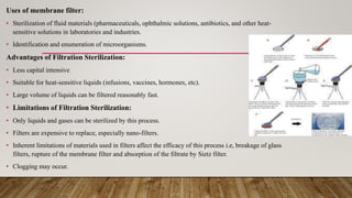 Uses of membrane filter:
• Sterilization of fluid materials (pharmaceuticals, ophthalmic solutions, antibiotics, and other heat-
sensitive solutions in laboratories and industries.
• Identification and enumeration of microorganisms.
Advantages of Filtration Sterilization:
• Less capital intensive
• Suitable for heat-sensitive liquids (infusions, vaccines, hormones, etc).
• Large volume of liquids can be filtered reasonably fast.
• Limitations of Filtration Sterilization:
• Only liquids and gases can be sterilized by this process.
• Filters are expensive to replace, especially nano-filters.
• Inherent limitations of materials used in filters affect the efficacy of this process i.e, breakage of glass
filters, rupture of the membrane filter and absorption of the filtrate by Sietz filter.
• Clogging may occur.
 