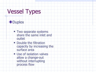 Vessel Types Duplex Two separate systems share the same inlet and outlet Double the filtration capacity by increasing the surface area Use of isolation valves allow a change-out without interrupting process flow 