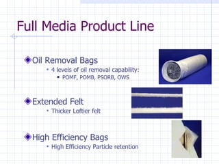 Full Media Product Line Oil Removal Bags 4 levels of oil removal capability: POMF, POMB, PSORB, OWS  Extended Felt Thicker Loftier felt High Efficiency Bags High Efficiency Particle retention  