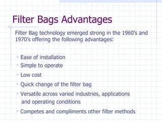 Filter Bags Advantages Ease of installation Low cost Simple to operate Quick change of the filter bag Filter Bag technology emerged strong in the 1960’s and 1970’s offering the following advantages: Versatile across varied industries, applications  and operating conditions Competes and compliments other filter methods 