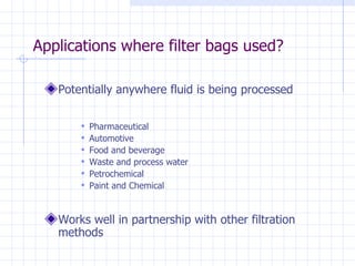 Applications where filter bags used? Potentially anywhere fluid is being processed Pharmaceutical Automotive Food and beverage Waste and process water Petrochemical Paint and Chemical Works well in partnership with other filtration methods 