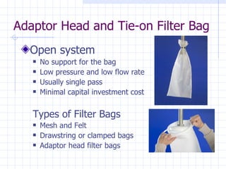 Adaptor Head and Tie-on Filter Bag Open system No support for the bag Low pressure and low flow rate Usually single pass Minimal capital investment cost Types of Filter Bags Mesh and Felt Drawstring or clamped bags  Adaptor head filter bags  