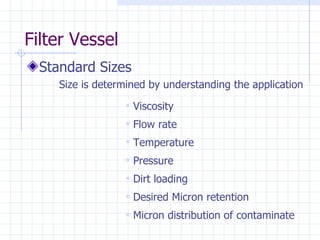 Filter Vessel Standard Sizes Size is determined by understanding the application Viscosity Flow rate Temperature Pressure Dirt loading Desired Micron retention Micron distribution of contaminate 