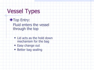 Vessel Types Top Entry: Fluid enters the vessel through the top Lid acts as the hold down mechanism for the bag Easy   change out Better bag sealing 