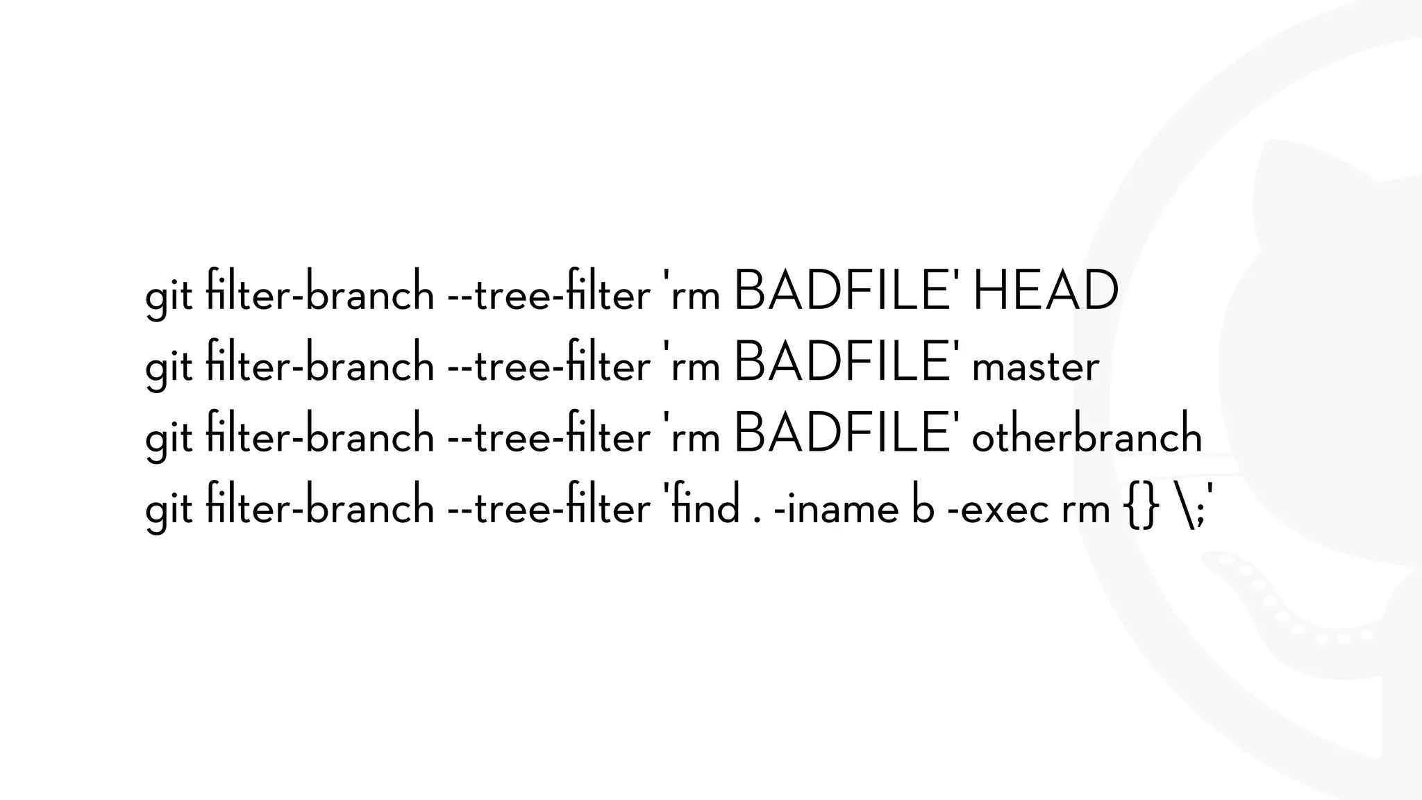 git ﬁlter-branch --tree-ﬁlter 'rm BADFILE' HEAD
git ﬁlter-branch --tree-ﬁlter 'rm BADFILE' master
git ﬁlter-branch --tree-ﬁlter 'rm BADFILE' otherbranch
git ﬁlter-branch --tree-ﬁlter 'ﬁnd . -iname b -exec rm {} ;'
 