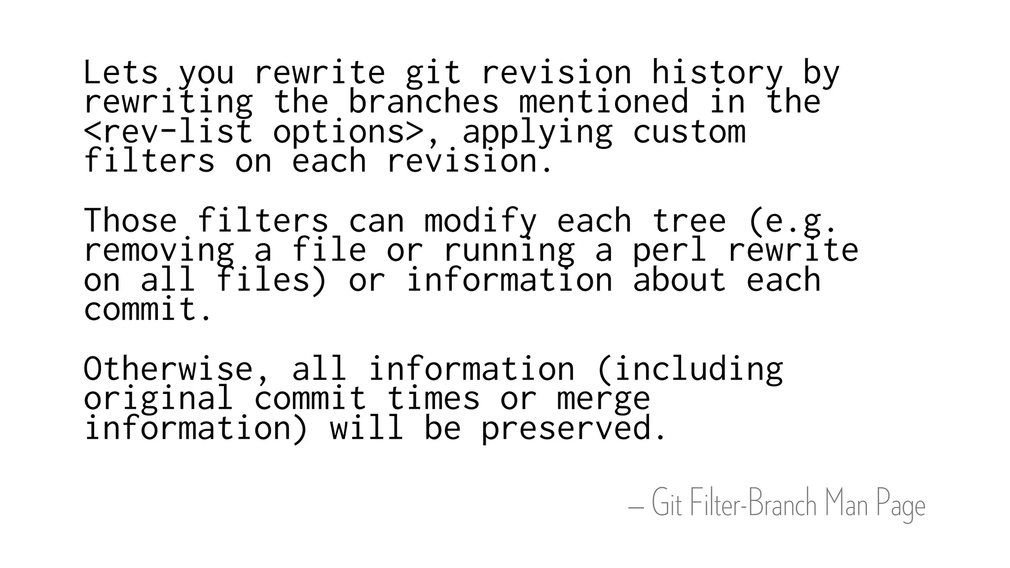 — Git Filter-Branch Man Page
Lets you rewrite git revision history by
rewriting the branches mentioned in the
<rev-list options>, applying custom
filters on each revision.
Those filters can modify each tree (e.g.
removing a file or running a perl rewrite
on all files) or information about each
commit.
Otherwise, all information (including
original commit times or merge
information) will be preserved.
 