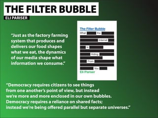 THE FILTER BUBBLE
“Democracy requires citizens to see things
from one another’s point of view, but instead
we’re more and more enclosed in our own bubbles.
Democracy requires a reliance on shared facts;
instead we’re being offered parallel but separate universes.”
ELI PARISER
“Just as the factory farming
system that produces and
delivers our food shapes
what we eat, the dynamics
of our media shape what
information we consume.”
 