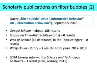 Scholarly publications on filter bubbles [2]
• Google Scholar – about 135 results
• Scopus (in Title-Abstract-Keywords) – 0 results
• Web of Science (all databases) in the Topic category – 0
results
• Wiley Online Library – 2 results, from years 2012-2018
• LISTA Library, Information Science and Technology
Abstracts – 1 result (Tran, Yerbury, 2015)
11
Query „filter bubble” AND („information behavior”
OR „information behaviour”), September 2018
 