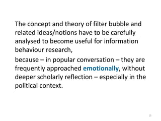 The concept and theory of filter bubble and
related ideas/notions have to be carefully
analysed to become useful for information
behaviour research,
because – in popular conversation – they are
frequently approached emotionally, without
deeper scholarly reflection – especially in the
political context.
13
 