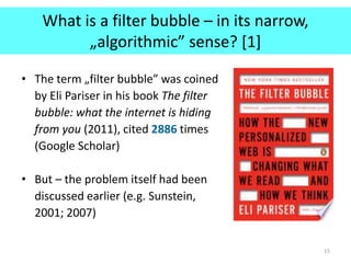 What is a filter bubble – in its narrow,
„algorithmic” sense? [1]
• The term „filter bubble” was coined
by Eli Pariser in his book The filter
bubble: what the internet is hiding
from you (2011), cited 2886 times
(Google Scholar)
• But – the problem itself had been
discussed earlier (e.g. Sunstein,
2001; 2007)
15
 