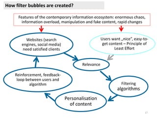 17
Websites (search
engines, social media)
need satisfied clients
Users want „nice”, easy-to-
get content – Principle of
Least Effort
Features of the contemporary information ecosystem: enormous chaos,
information overload, manipulation and fake content, rapid changes
Relevance
Filtering
algorithms
Personalisation
of content
Reinforcement, feedback-
loop between users and
algorithm
How filter bubbles are created?
 