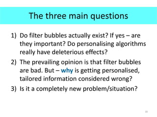 The three main questions
1) Do filter bubbles actually exist? If yes – are
they important? Do personalising algorithms
really have deleterious effects?
2) The prevailing opinion is that filter bubbles
are bad. But – why is getting personalised,
tailored information considered wrong?
3) Is it a completely new problem/situation?
18
 