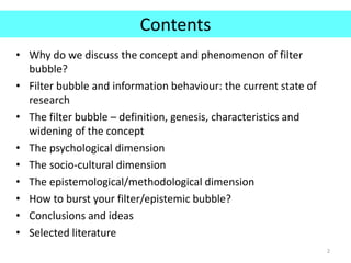 Contents
• Why do we discuss the concept and phenomenon of filter
bubble?
• Filter bubble and information behaviour: the current state of
research
• The filter bubble – definition, genesis, characteristics and
widening of the concept
• The psychological dimension
• The socio-cultural dimension
• The epistemological/methodological dimension
• How to burst your filter/epistemic bubble?
• Conclusions and ideas
• Selected literature
2
 
