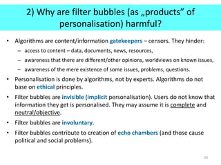 2) Why are filter bubbles (as „products” of
personalisation) harmful?
• Algorithms are content/information gatekeepers – censors. They hinder:
– access to content – data, documents, news, resources,
– awareness that there are different/other opinions, worldviews on known issues,
– awareness of the mere existence of some issues, problems, questions.
• Personalisation is done by algorithms, not by experts. Algorithms do not
base on ethical principles.
• Filter bubbles are invisible (implicit personalisation). Users do not know that
information they get is personalised. They may assume it is complete and
neutral/objective.
• Filter bubbles are involuntary.
• Filter bubbles contribute to creation of echo chambers (and those cause
political and social problems).
20
 