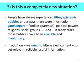 3) Is this a completely new situation?
• People have always experienced filter/epistemic
bubbles and always there were information
gatekeepers – families (parents!), political powers,
religions, social groups … . And – in many cases –
those bubbles have been invisible and
involuntary.
• In addition – we need to filter/select content – to
get relevant, reliable, useful information.
21
 