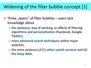 Widening of the filter bubble concept [1]
• Three „layers” of filter bubbles – users lack
knowledge about
– the existence, way of working, or effects of filtering
algorithms and personalisation (Facebook, Google,
Twitter),
– more advanced search techniques within major
websites,
– the mere existence of (1) other search services and (2)
the Deep Web.
22
 