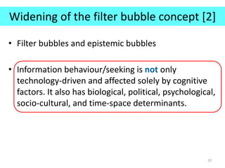 Widening of the filter bubble concept [2]
• Filter bubbles and epistemic bubbles
• Information behaviour/seeking is not only
technology-driven and affected solely by cognitive
factors. It also has biological, political, psychological,
socio-cultural, and time-space determinants.
23
 