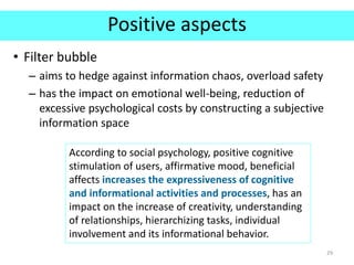 Positive aspects
• Filter bubble
– aims to hedge against information chaos, overload safety
– has the impact on emotional well-being, reduction of
excessive psychological costs by constructing a subjective
information space
29
According to social psychology, positive cognitive
stimulation of users, affirmative mood, beneficial
affects increases the expressiveness of cognitive
and informational activities and processes, has an
impact on the increase of creativity, understanding
of relationships, hierarchizing tasks, individual
involvement and its informational behavior.
 