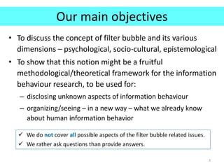 Our main objectives
• To discuss the concept of filter bubble and its various
dimensions – psychological, socio-cultural, epistemological
• To show that this notion might be a fruitful
methodological/theoretical framework for the information
behaviour research, to be used for:
– disclosing unknown aspects of information behaviour
– organizing/seeing – in a new way – what we already know
about human information behavior
3
 We do not cover all possible aspects of the filter bubble related issues.
 We rather ask questions than provide answers.
 