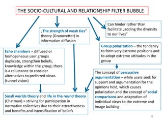 31
THE SOCIO-CULTURAL AND RELATIONSHIP FILTER BUBBLE
Echo chambers = diffused or
homogeneous user groups
duplicate, strengthen beliefs,
knowledge within the group; there
is a reluctance to consider
alternatives to preferred views
(tunnel vision)
„The strength of weak ties”
theory (Granovetter) in
information diffusion
Group polarization – the tendency
to form very extreme positions and
to adopt extreme attitudes in the
group
The concept of persuasive
argumentation – while users seek for
support and argumentation for the
opinions held, which causes
polarization and the concept of social
comparisons and adaptation of
individual views to the extreme and
image building
Can hinder rather than
facilitate „adding the diversity
to our lives”
Small worlds theory and life in the round theory
(Chatman) = striving for participation in
normative collectives due to their attractiveness
and benefits and intensification of beliefs
 