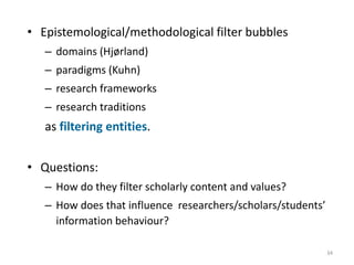 • Epistemological/methodological filter bubbles
– domains (Hjørland)
– paradigms (Kuhn)
– research frameworks
– research traditions
as filtering entities.
• Questions:
– How do they filter scholarly content and values?
– How does that influence researchers/scholars/students’
information behaviour?
34
 